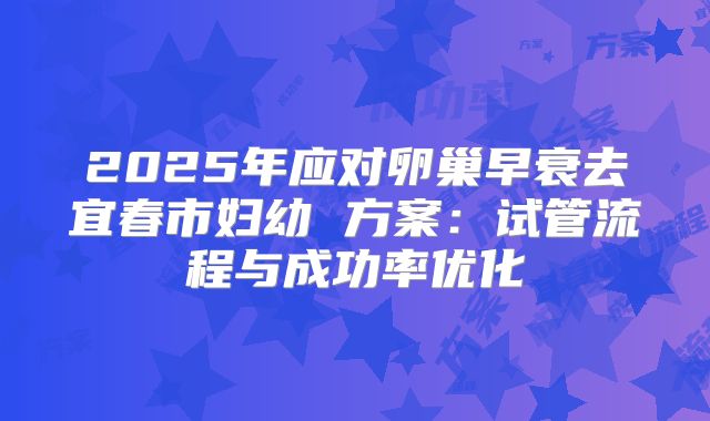 2025年应对卵巢早衰去宜春市妇幼 方案:试管流程与成功率优化