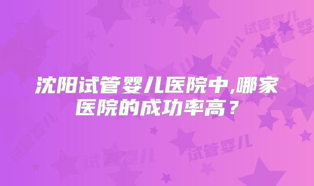 沈阳试管婴儿医院中,哪家医院的成功率高?