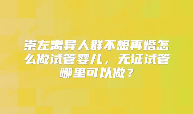 崇左离异人群不想再婚怎么做试管婴儿,无证试管哪里可以做?