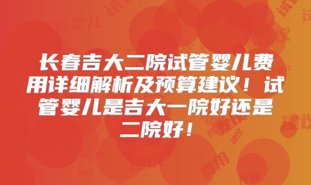 长春吉大二院试管婴儿费用详细解析及预算建议!试管婴儿是吉大一院好还是二院好!