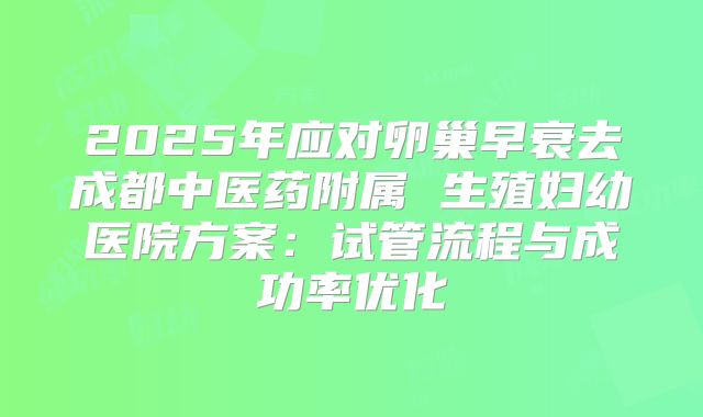 2025年应对卵巢早衰去成都中医药附属 生殖妇幼医院方案：试管流程与成功率优化
