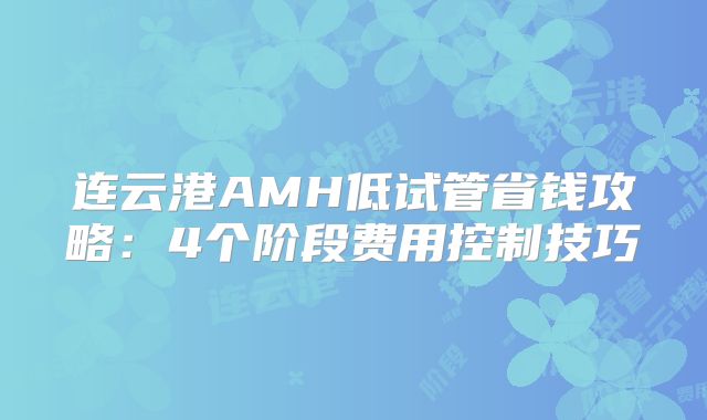 连云港AMH低试管省钱攻略:4个阶段费用控制技巧
