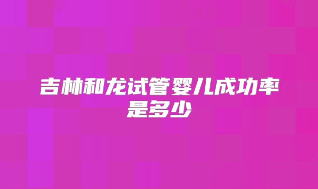 吉林和龙试管婴儿成功率是多少