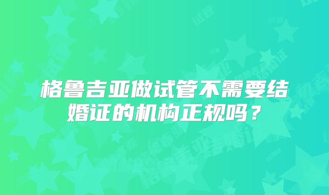 格鲁吉亚做试管不需要结婚证的机构正规吗？