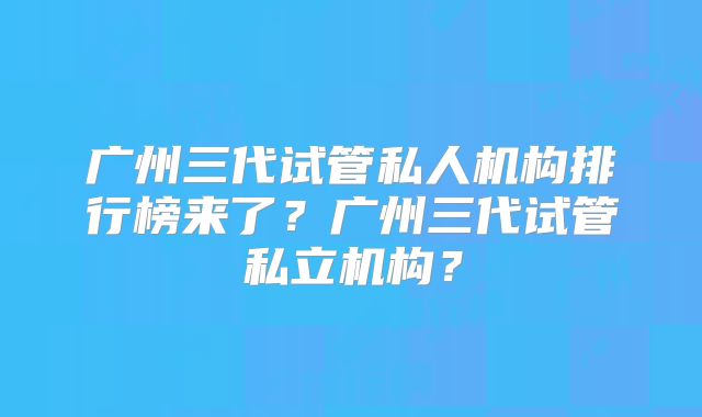 广州三代试管私人机构排行榜来了?广州三代试管私立机构?
