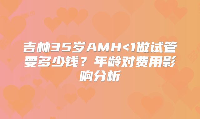 吉林35岁AMH<1做试管要多少钱?年龄对费用影响分析