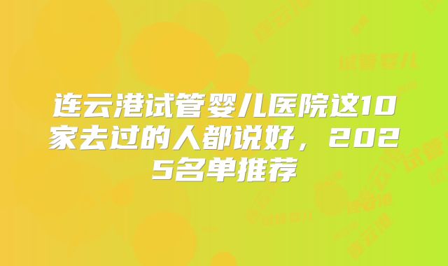连云港试管婴儿医院这10家去过的人都说好,2025名单推荐