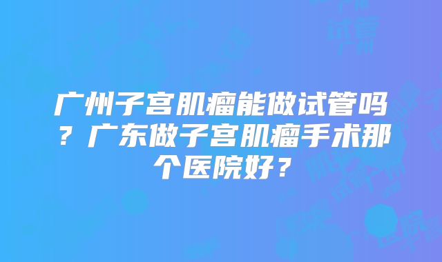广州子宫肌瘤能做试管吗?广东做子宫肌瘤手术那个医院好?
