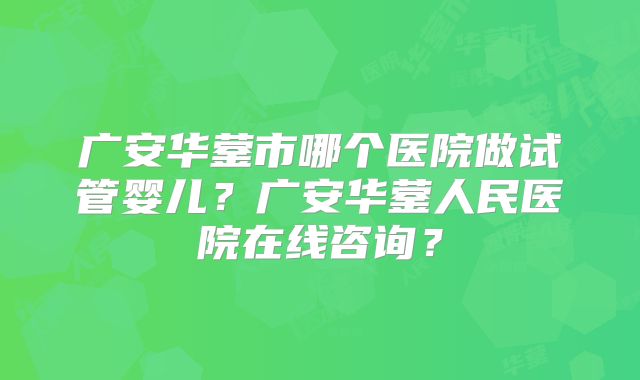 广安华蓥市哪个医院做试管婴儿？广安华蓥人民医院在线咨询？
