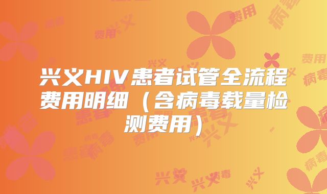 兴义HIV患者试管全流程费用明细(含病毒载量检测费用)