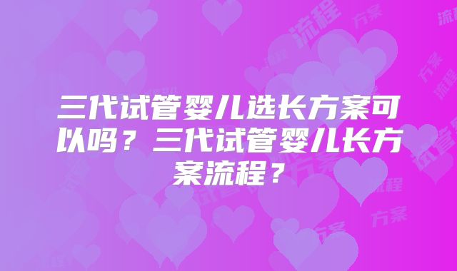 三代试管婴儿选长方案可以吗？三代试管婴儿长方案流程？