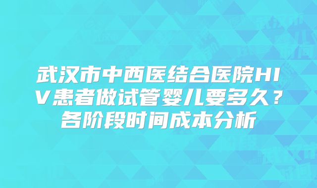 武汉市中西医结合医院HIV患者做试管婴儿要多久?各阶段时间成本分析