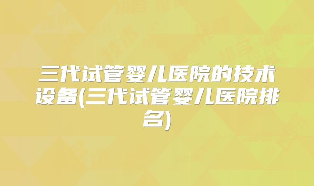 三代试管婴儿医院的技术设备(三代试管婴儿医院排名)
