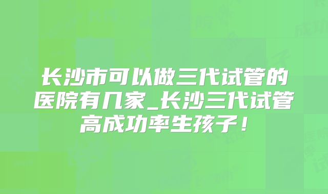 长沙市可以做三代试管的医院有几家_长沙三代试管高成功率生孩子!