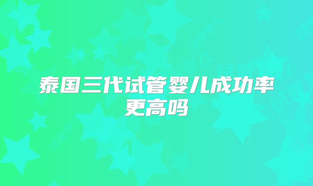 泰国三代试管婴儿成功率更高吗