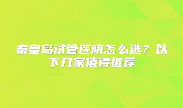 秦皇岛试管医院怎么选?以下几家值得推荐