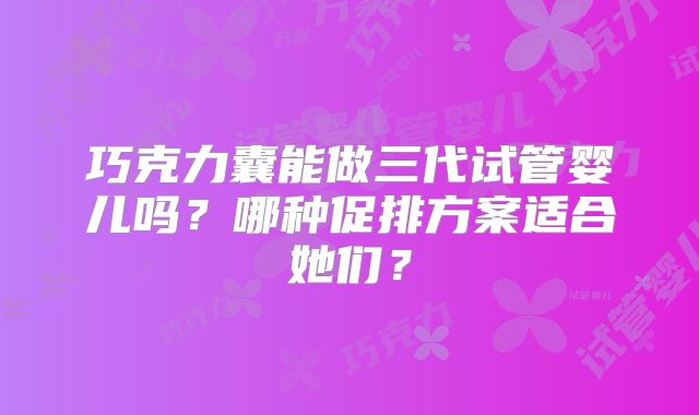 巧克力囊能做三代试管婴儿吗?哪种促排方案适合她们?