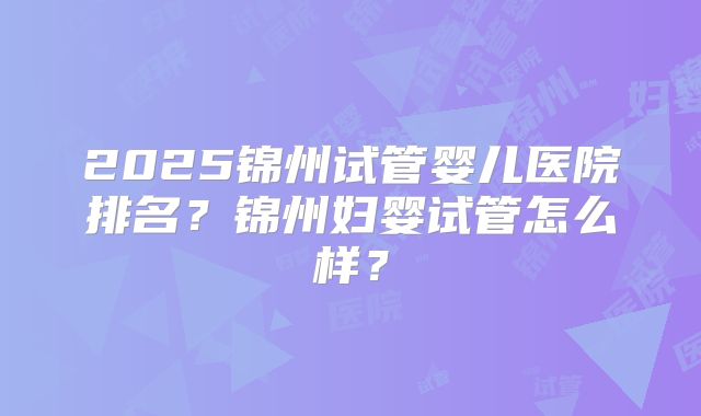 2025锦州试管婴儿医院排名?锦州妇婴试管怎么样?