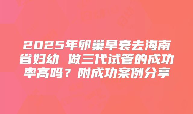 2025年卵巢早衰去海南省妇幼 做三代试管的成功率高吗?附成功案例分享