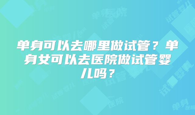 单身可以去哪里做试管？单身女可以去医院做试管婴儿吗？