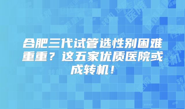 合肥三代试管选性别困难重重?这五家优质医院或成转机!