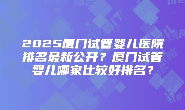 2025厦门试管婴儿医院排名最新公开?厦门试管婴儿哪家比较好排名?