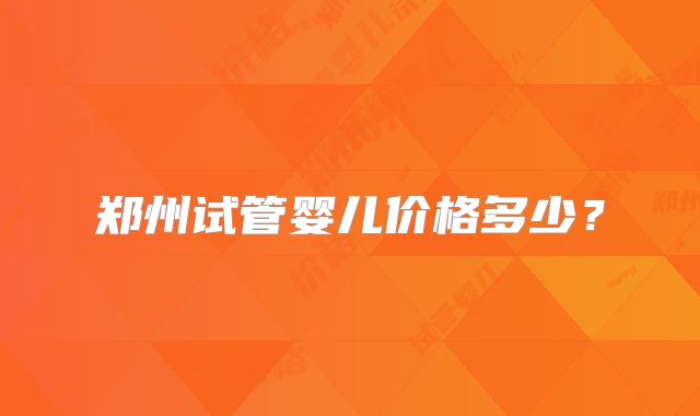 郑州试管婴儿价格多少?