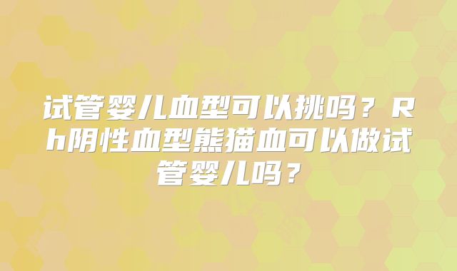 试管婴儿血型可以挑吗?Rh阴性血型熊猫血可以做试管婴儿吗?