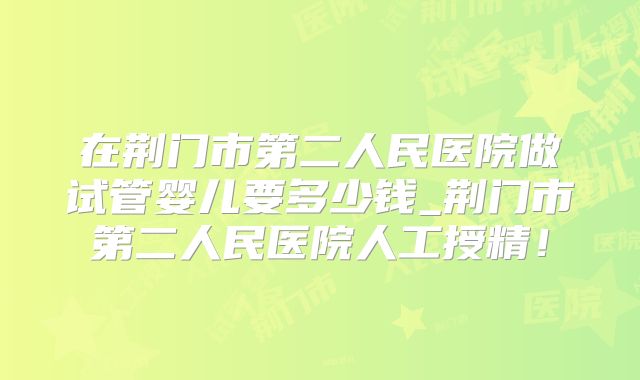 在荆门市第二人民医院做试管婴儿要多少钱_荆门市第二人民医院人工授精!