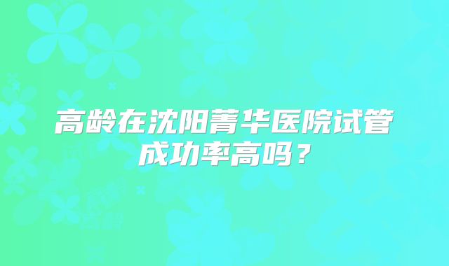 高龄在沈阳菁华医院试管成功率高吗?