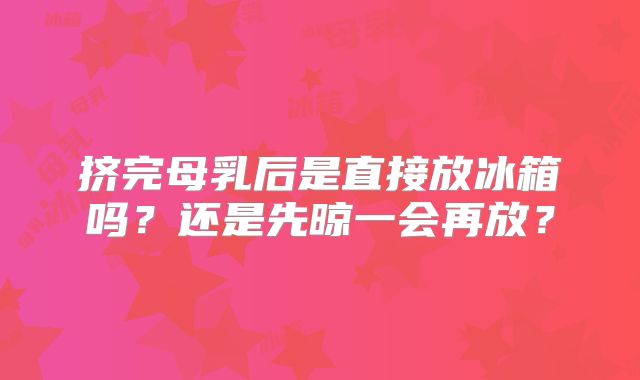挤完母乳后是直接放冰箱吗?还是先晾一会再放?