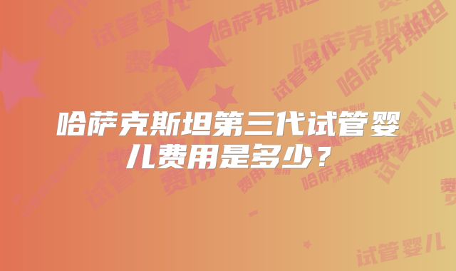 哈萨克斯坦第三代试管婴儿费用是多少?