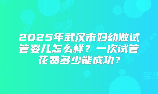 2025年武汉市妇幼做试管婴儿怎么样?一次试管花费多少能成功?