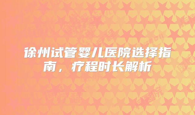 徐州试管婴儿医院选择指南,疗程时长解析