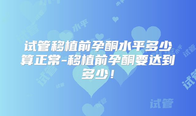 试管移植前孕酮水平多少算正常-移植前孕酮要达到多少!