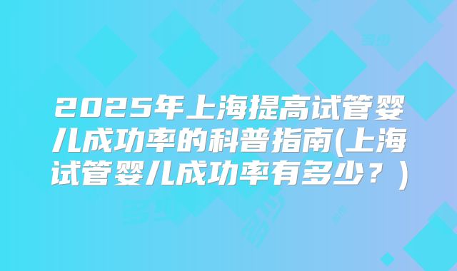 2025年上海提高试管婴儿成功率的科普指南(上海试管婴儿成功率有多少?)