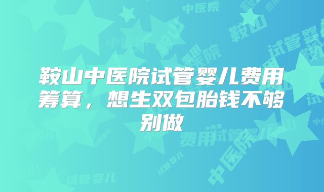 鞍山中医院试管婴儿费用筹算,想生双包胎钱不够别做