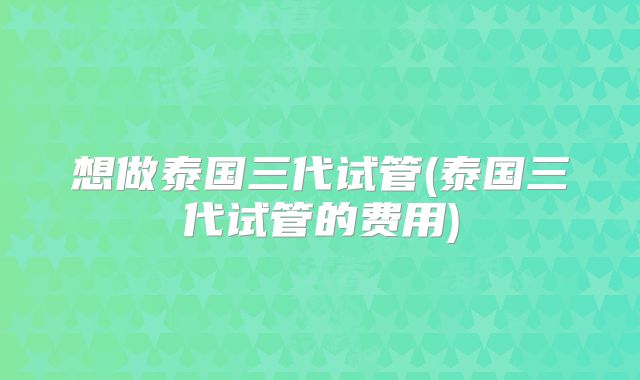 想做泰国三代试管(泰国三代试管的费用)