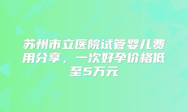 苏州市立医院试管婴儿费用分享,一次好孕价格低至5万元