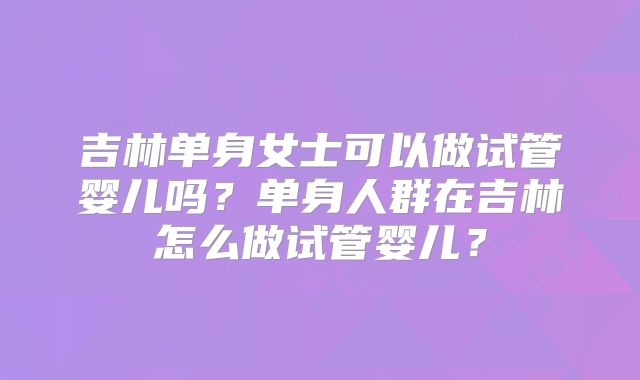 吉林单身女士可以做试管婴儿吗?单身人群在吉林怎么做试管婴儿?