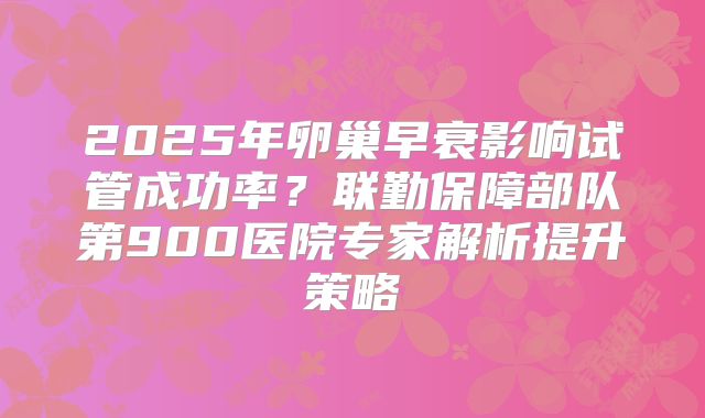 2025年卵巢早衰影响试管成功率？联勤保障部队第900医院专家解析提升策略