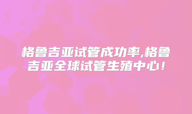 格鲁吉亚试管成功率,格鲁吉亚全球试管生殖中心!