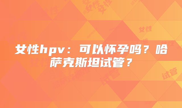 女性hpv:可以怀孕吗?哈萨克斯坦试管?