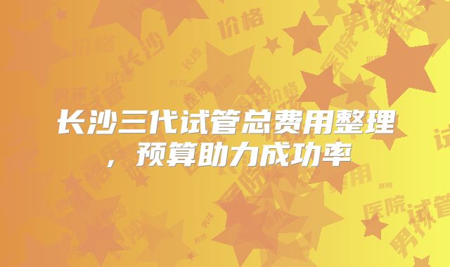 长沙三代试管总费用整理,预算助力成功率