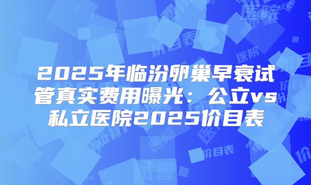 2025年临汾卵巢早衰试管真实费用曝光:公立vs私立医院2025价目表