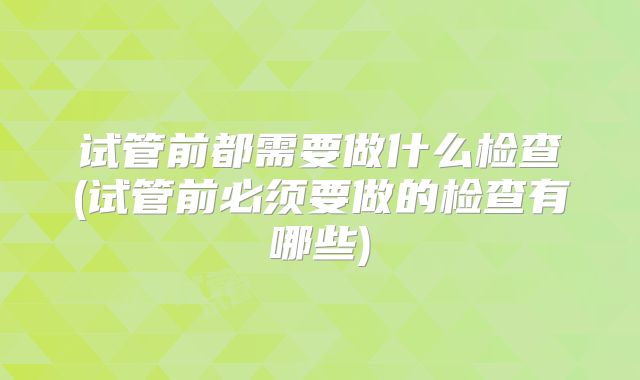 试管前都需要做什么检查(试管前必须要做的检查有哪些)