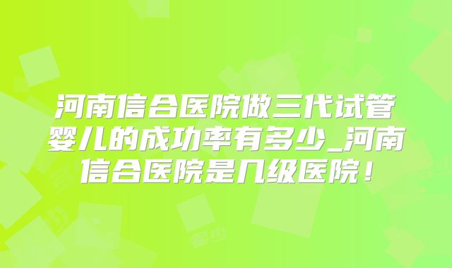 河南信合医院做三代试管婴儿的成功率有多少_河南信合医院是几级医院！