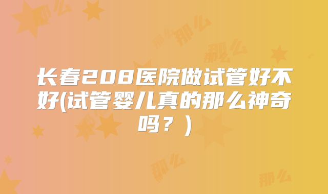 长春208医院做试管好不好(试管婴儿真的那么神奇吗?)