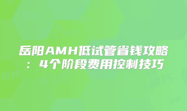 岳阳AMH低试管省钱攻略：4个阶段费用控制技巧