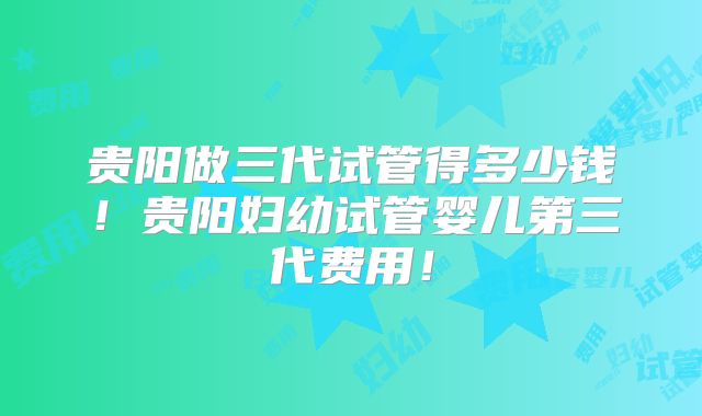 贵阳做三代试管得多少钱！贵阳妇幼试管婴儿第三代费用！